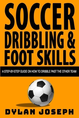 Soccer Dribbling & Foot Skills: A Step-by-Step Guide on How to Dribble Past the Other Team by Joseph, Dylan