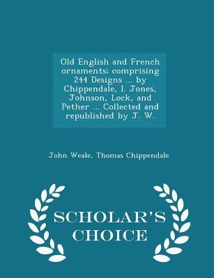 Old English and French Ornaments; Comprising 244 Designs ... by Chippendale, I. Jones, Johnson, Lock, and Pether ... Collected and Republished by J. W by Weale, John