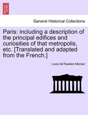 Paris: Including a Description of the Principal Edifices and Curiosities of That Metropolis, Etc. [Translated and Adapted fro by Mercier, Louis Sébastien