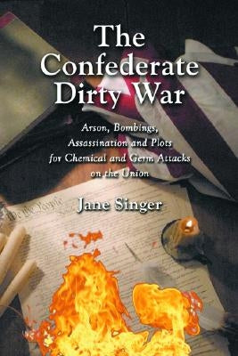 The Confederate Dirty War: Arson, Bombings, Assassination and Plots for Chemical and Germ Attacks on the Union by Singer, Jane