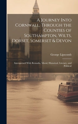 A Journey Into Cornwall, Through the Counties of Southampton, Wilts, Dorset, Somerset & Devon: Interspersed With Remarks, Moral, Historical, Literary, by Lipscomb, George