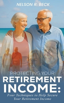 Protecting Your Retirement Income: Four Techniques to Help Secure Your Retirement Income by Beck, Nelson R.