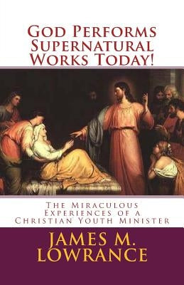 God Performs Supernatural Works Today!: The Miraculous Experiences of a Christian Youth Minister by Lowrance, James M.