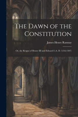 The Dawn of the Constitution: Or, the Reigns of Henry III and Edward I (A. D. 1216-1307) by Ramsay, James Henry