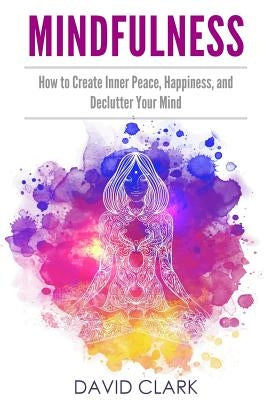 Mindfulness: How to Create Inner Peace, Happiness, and Declutter Your Mind by Clark, David