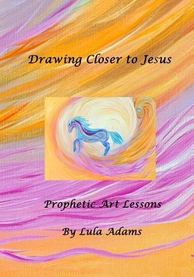 Drawing Closer to Jesus: Prophetic Art Lessons by Adams, Lula