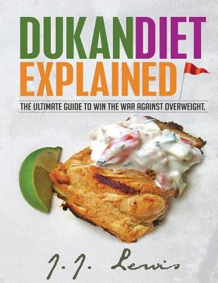 Dukan Diet Explained: The Ultimate Guide to Win the War Against Overweight. (With 7-day Meal Plan and Over 50 recipes) by Lewis, J. J.