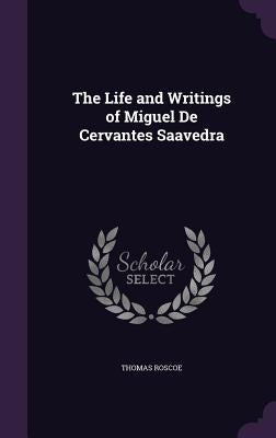 The Life and Writings of Miguel De Cervantes Saavedra by Roscoe, Thomas