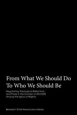 From What We Should Do To Who We Should Be: Negotiating Theological Reflections and Praxis in the Context of HIV/AIDS Among the Igbos of Nigeria by Nwachukwu-Udaku, Benedict Chidi