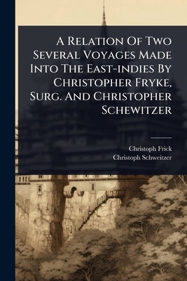 A Relation Of Two Several Voyages Made Into The East-indies By Christopher Fryke, Surg. And Christopher Schewitzer by Frick, Christoph