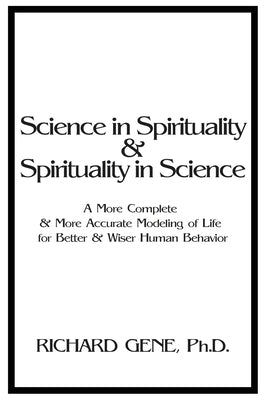Science in Spirituality and Spirituality in Science: A More Complete and More Accurate Modeling of Life for Better and Wiser Human Behavior by Gene, Richard