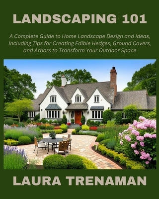 Landscaping 101: A Complete Guide to Home Landscape Design and Ideas, Including Tips for Creating Edible Hedges, Ground Covers, and Arb by Trenaman, Laura
