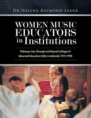 Women Music Educators in Institutions: Pathways Into, Through and Beyond Colleges of Advanced Education (CAEs) in Adelaide 1973-1990 by Lauer, Helena Raymond
