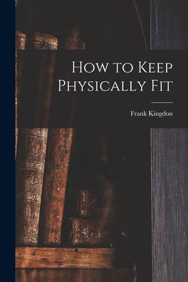 How to Keep Physically Fit by Kingdon, Frank 1894-1972