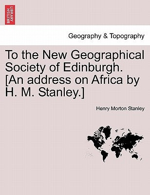 To the New Geographical Society of Edinburgh. [An Address on Africa by H. M. Stanley.] by Stanley, Henry Morton
