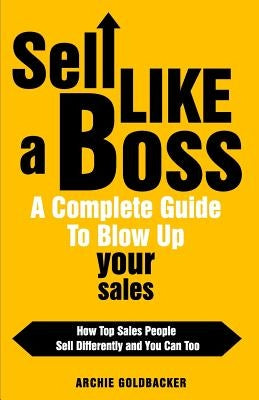 Sell Like a Boss - A Complete Guide to Blow Up Your Sales: How Top Sales People Sell Differently and You Can Too by Goldbacker, Archie T.