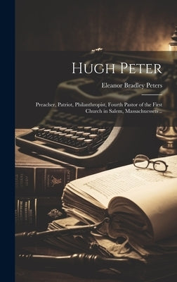 Hugh Peter: Preacher, Patriot, Philanthropist, Fourth Pastor of the First Church in Salem, Massachuessets .. by Peters, Eleanor Bradley