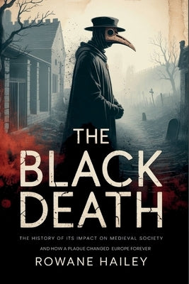 The Black Death: The History of its impact on medieval society and how a plague shaped Europe forever by Hailey, Rowane