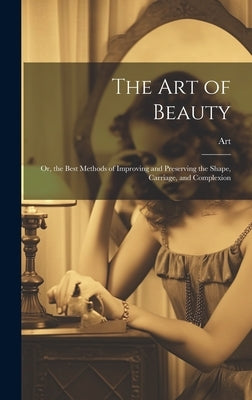 The Art of Beauty: Or, the Best Methods of Improving and Preserving the Shape, Carriage, and Complexion by Art