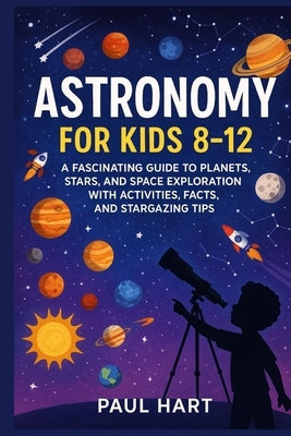 Astronomy for Kids 8-12: A Fascinating Guide to Planets, Stars, and Space Exploration with Activities, Facts, and Stargazing Tips by Hart, Paul