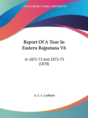Report Of A Tour In Eastern Rajputana V6: In 1871-72 And 1872-73 (1878) by Carlleyle, A. C. L.