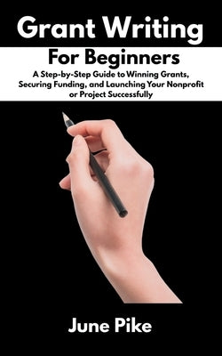 Grant Writing for Beginners: A Step-by-Step Guide to Winning Grants, Securing Funding, and Launching Your Nonprofit or Project Successfully by Pike, June
