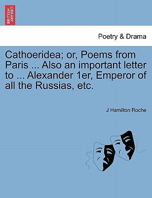 Cathoeridea; Or, Poems from Paris ... Also an Important Letter to ... Alexander 1er, Emperor of All the Russias, Etc. by Roche, J. Hamilton
