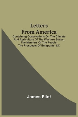 Letters From America: Containing Observations On The Climate And Agriculture Of The Western States, The Manners Of The People, The Prospects by Flint, James