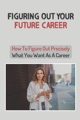 Figuring Out Your Future Career: How To Figure Out Precisely What You Want As A Career: Confused About Your Career Path by Mostiller, Efrain