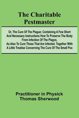 The Charitable Pestmaster; Or, The Cure of the Plague; Conteining a few short and necessary instructions how to preserve the body from infection of th by In Physick Thomas Sherwood, Practitio