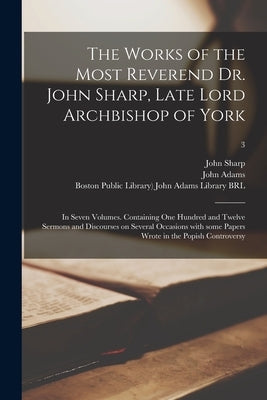 The Works of the Most Reverend Dr. John Sharp, Late Lord Archbishop of York: in Seven Volumes. Containing One Hundred and Twelve Sermons and Discourse by Sharp, John 1645-1714