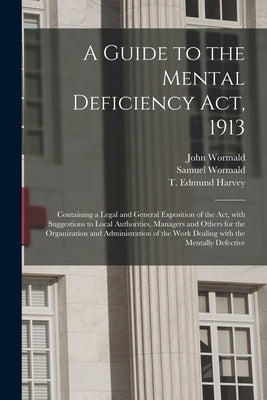 A Guide to the Mental Deficiency Act, 1913 [electronic Resource]: Containing a Legal and General Exposition of the Act, With Suggestions to Local Auth by Wormald, John