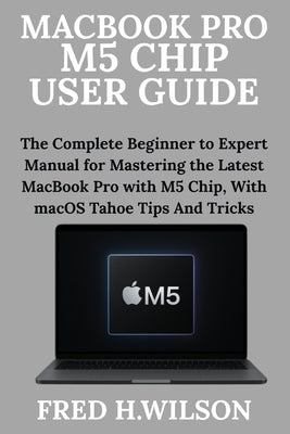 MacBook Pro M5 Chip User Guide: The Complete Beginner to Expert Manual for Mastering the Latest MacBook Pro with M5 Chip, With macOS Tahoe Tips And Tr by Wilson, Fred H.