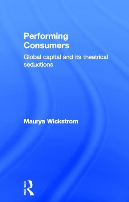 Performing Consumers: Global Capital and its Theatrical Seductions by Wickstrom, Maurya