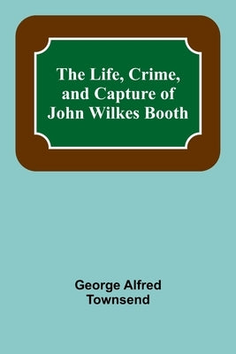 The Life, Crime, and Capture of John Wilkes Booth by Alfred Townsend, George
