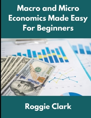 Macro and Micro Economics Made Easy For Beginners: For Adults, College and High School Students, Quick Study Guide, Cheatsheet by Clark, Roggie