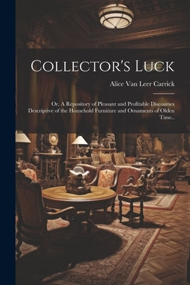 Collector's Luck; or, A Repository of Pleasant and Profitable Discourses Descriptive of the Household Furniture and Ornaments of Olden Time.. by Carrick, Alice Van Leer