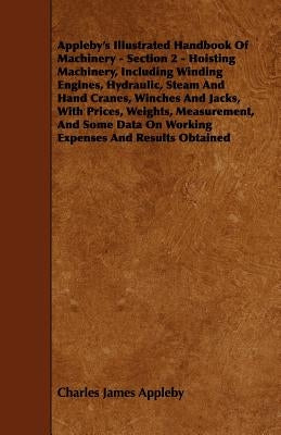Appleby's Illustrated Handbook of Machinery - Section 2 - Hoisting Machinery, Including Winding Engines, Hydraulic, Steam and Hand Cranes, Winches and by Appleby, Charles James