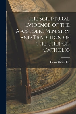 The Scriptural Evidence of the Apostolic Ministry and Tradition of the Church Catholic by Fry, Henry Phibbs