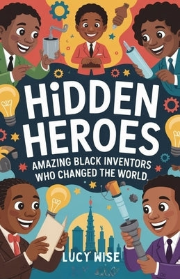 Hidden Heroes: Amazing Black Inventors Who Changed the World: Fun Stories About the Geniuses Who Made Life Safer, Brighter, and More Exciting by Wise, Lucy