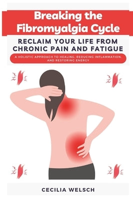 Breaking the Fibromyalgia Cycle Reclaim Your Life from Chronic Pain and Fatigue: A Holistic Approach to Healing, Reducing Inflammation, and Restoring by Welsch, Cecilia