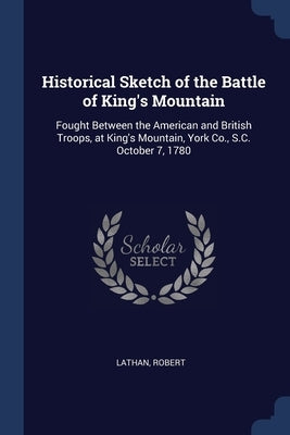 Historical Sketch of the Battle of King's Mountain: Fought Between the American and British Troops, at King's Mountain, York Co., S.C. October 7, 1780 by Lathan, Robert