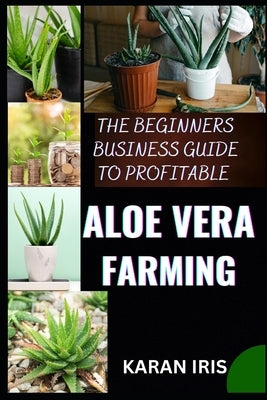 The Beginners Business Guide to Profitable Aloe Vera Farming: Harnessing Nature's Gift: Practical Tips for a Successful Aloe Vera Farming Venture by Iris, Karan