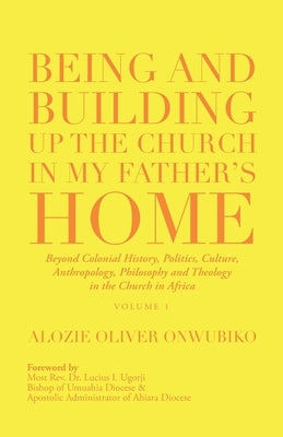 Being and Building up the Church in My Father's Home: Beyond Colonial History, Politics, Culture, Anthropology, Philosophy and Theology in the Church by Onwubiko, Alozie Oliver