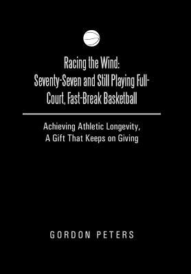 Racing the Wind: Seventy-Seven and Still Playing Full-Court, Fast-Break Basketball: Achieving Athletic Longevity, a Gift That Keeps on by Peters, Gordon
