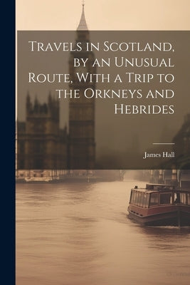 Travels in Scotland, by an Unusual Route, With a Trip to the Orkneys and Hebrides by Hall, James