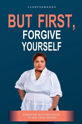 But First, Forgive Yourself: Embracing Self-Forgiveness to Heal from Trauma by Baggs, Claresa