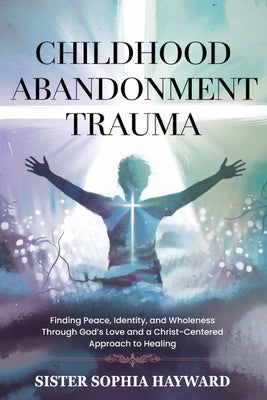 Childhood Abandonment Trauma: Finding Peace, Identity, and Wholeness Through God's Love and a Christ-Centered Approach to Healing by Hayward, Sister Sophia