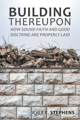 Building Thereupon: How Sound Faith and Good Doctrine Are Properly Laid by Stephens, Kyle F.