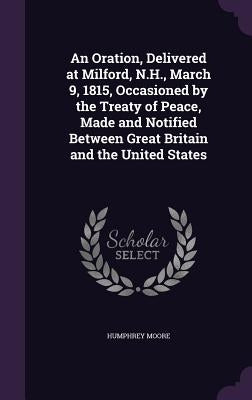An Oration, Delivered at Milford, N.H., March 9, 1815, Occasioned by the Treaty of Peace, Made and Notified Between Great Britain and the United State by Moore, Humphrey